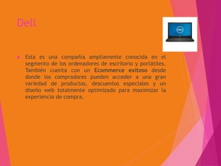 Dell
 Esta es una compañía ampliamente conocida en el
segmento de los ordenadores de escritorio y portátiles.
También cuenta con un Ecommerce exitoso desde
donde los compradores pueden acceder a una gran
variedad de productos, descuentos especiales y un
diseño web totalmente optimizado para maximizar la
experiencia de compra.
 