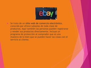 Se trata de un sitio web de comercio electrónico,
conocido por ofrece subastas de toda clase de
productos. Aquí también las personas pueden registrarse
y vender sus productos directamente. Incluye un
programa de protección al comprador que es una
muestra de lo bien que se pueden hacer las cosas con el
servicio al cliente.
 