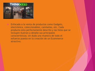 ThinkGeek
 Enfocado a la venta de productos como Gadgets,
electrónica, coleccionables, camisetas, etc. Cada
producto esta perfectamente descrito y las fotos que se
incluyen ilustran a detalle sus principales
características; sin duda una muestra de todo el
esfuerzo puesto en la creación de un Ecommerce
atractivo.
 