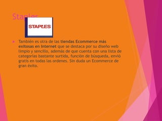 Staples
 También es otra de las tiendas Ecommerce más
exitosas en Internet que se destaca por su diseño web
limpio y sencillo, además de que cuenta con una lista de
categorías bastante surtida, función de búsqueda, envió
gratis en todas las ordenes. Sin duda un Ecommerce de
gran éxito.
 