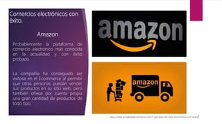 Amazon
Probablemente la plataforma de
comercio electrónico más conocida
en la actualidad y con éxito
probado.
La compañía ha conseguido ser
exitosa en el Ecommerce al permitir
que otras personas puedan vender
sus productos en su sitio web, pero
también ofrece por cuenta propia
una gran cantidad de productos de
todo tipo.
https://www.actualidadecommerce.com/5-ejemplos-de-sitios-ecommerce-con-exito/
Comercios electrónicos con
éxito.
 