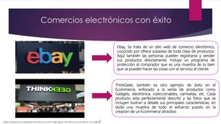 Ebay, Se trata de un sitio web de comercio electrónico,
conocido por ofrece subastas de toda clase de productos.
Aquí también las personas pueden registrarse y vender
sus productos directamente. Incluye un programa de
protección al comprador que es una muestra de lo bien
que se pueden hacer las cosas con el servicio al cliente.
ThinkGeek, también es otro ejemplo de éxito en el
Ecommerce, enfocado a la venta de productos como
Gadgets, electrónica, coleccionables, camisetas, etc. Cada
producto esta perfectamente descrito y las fotos que se
incluyen ilustran a detalle sus principales características; sin
duda una muestra de todo el esfuerzo puesto en la
creación de un Ecommerce atractivo.
 