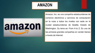 AMAZON
Amazon, Inc. es una compañía estadounidense de
comercio electrónico y servicios de computación
en la nube a todos los niveles con sede en la
ciudad estadounidense de Seattle, Estado de
Washington. Su lema es: From A to Z. Es una de
las primeras grandes compañías en vender bienes
a través de Internet.
 