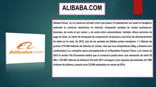 ALIBABA.COM
Alibaba Group es un consorcio privado chino que posee 18 subsidiarias con sede en Hangzhou
dedicado al comercio electrónico en Internet, incluyendo portales de ventas business-to-
business, de venta al por menor, y de venta entre consumidores; también ofrece servicios de
pago en línea, un motor de búsqueda de comparación de precios y servicios de almacenamiento
de datos en la nube. En 2012, dos de los portales de Alibaba juntos manejaron 1,1 billones de
yuanes (170 000 millones de dólares) en ventas, más que sus competidores eBay y Amazon.com
combinados.2 La compañía opera principalmente en la República Popular China, y en marzo de
2013 la revista The Economist estimó que el consorcio podría tener una valoración de entre 55
000 y 120 000 millones de dólares.2 Durante 2013 consiguió unos ingresos aproximados de 7500
millones de dólares y poseía unos 22 000 empleados en marzo de 2014.
 