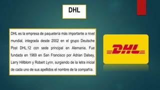 DHL
DHL es la empresa de paquetería más importante a nivel
mundial, integrada desde 2002 en el grupo Deutsche
Post DHL,12 con sede principal en Alemania. Fue
fundada en 1969 en San Francisco por Adrian Dalsey,
Larry Hillblom y Robert Lynn, surgiendo de la letra inicial
de cada uno de sus apellidos el nombre de la compañía.
 