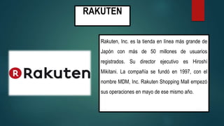 RAKUTEN
Rakuten, Inc. es la tienda en línea más grande de
Japón con más de 50 millones de usuarios
registrados. Su director ejecutivo es Hiroshi
Mikitani. La compañía se fundó en 1997, con el
nombre MDM, Inc. Rakuten Shopping Mall empezó
sus operaciones en mayo de ese mismo año.
 