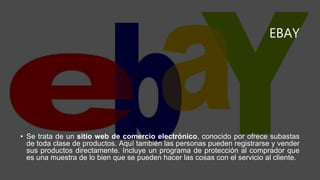 EBAY
• Se trata de un sitio web de comercio electrónico, conocido por ofrece subastas
de toda clase de productos. Aquí también las personas pueden registrarse y vender
sus productos directamente. Incluye un programa de protección al comprador que
es una muestra de lo bien que se pueden hacer las cosas con el servicio al cliente.
 