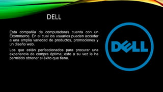 DELL
Esta compañía de computadoras cuenta con un
Ecommerce. En el cual los usuarios pueden acceder
a una amplia variedad de productos, promociones y
un diseño web.
Los que están perfeccionados para procurar una
experiencia de compra óptima; esto a su vez le ha
permitido obtener el éxito que tiene.
 