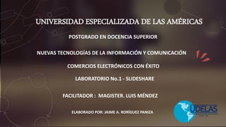 UNIVERSIDAD ESPECIALIZADA DE LAS AMÉRICAS
ELABORADO POR: JAIME A. RORÍGUEZ PANIZA
COMERCIOS ELECTRÓNICOS CON ÉXITO
LABORATORIO No.1 - SLIDESHARE
FACILITADOR : MAGISTER. LUIS MÉNDEZ
POSTGRADO EN DOCENCIA SUPERIOR
NUEVAS TECNOLOGÍAS DE LA INFORMACIÓN Y COMUNICACIÓN
 