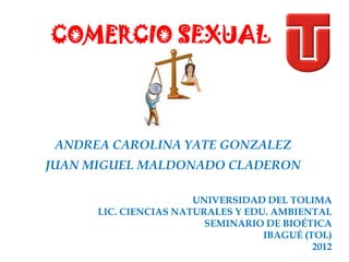 COMERCIO SEXUAL



 ANDREA CAROLINA YATE GONZALEZ
JUAN MIGUEL MALDONADO CLADERON

                       UNIVERSIDAD DEL TOLIMA
      LIC. CIENCIAS NATURALES Y EDU. AMBIENTAL
                         SEMINARIO DE BIOÉTICA
                                   IBAGUÉ (TOL)
                                            2012
 