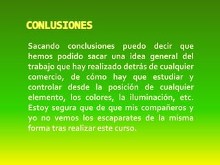 Sacando conclusiones puedo decir que
hemos podido sacar una idea general del
trabajo que hay realizado detrás de cualquier
comercio, de cómo hay que estudiar y
controlar desde la posición de cualquier
elemento, los colores, la iluminación, etc.
Estoy segura que de que mis compañeros y
yo no vemos los escaparates de la misma
forma tras realizar este curso.
 