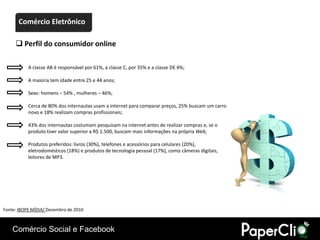 Comércio Eletrônico

      Perfil do consumidor online

           A classe AB é responsável por 61%, a classe C, por 35% e a classe DE 4%;

           A maioria tem idade entre 25 e 44 anos;

           Sexo: homens – 54% , mulheres – 46%;

           Cerca de 80% dos internautas usam a internet para comparar preços, 25% buscam um carro
           novo e 18% realizam compras profissionais;

           43% dos internautas costumam pesquisam na internet antes de realizar compras e, se o
           produto tiver valor superior a R$ 1.500, buscam mais informações na própria Web;

           Produtos preferidos: livros (30%), telefones e acessórios para celulares (20%),
           eletrodomésticos (18%) e produtos de tecnologia pessoal (17%), como câmeras digitais,
           leitores de MP3.




Fonte: IBOPE MÍDIA/ Dezembro de 2010



    Comércio Social e Facebook
 