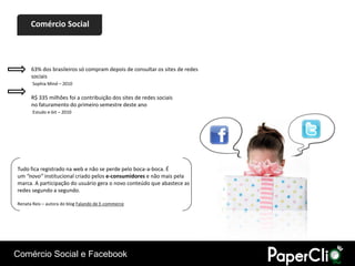 Comércio Social




      63% dos brasileiros só compram depois de consultar os sites de redes
      sociais
       Sophia Mind – 2010

      R$ 335 milhões foi a contribuição dos sites de redes sociais
      no faturamento do primeiro semestre deste ano
       Estudo e-bit – 2010




Tudo fica registrado na web e não se perde pelo boca-a-boca. É
um “novo” institucional criado pelos e-consumidores e não mais pela
marca. A participação do usuário gera o novo conteúdo que abastece as
redes segundo a segundo.

Renata Reis – autora do blog Falando de E-commerce




Comércio Social e Facebook
 