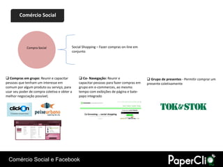 Comércio Social




             Compra Social                Social Shopping – Fazer compras on-line em
                                          conjunto




 Compras em grupo: Reunir e capacitar         Co- Navegação: Reunir e                  Grupo de presentes - Permitir comprar um
pessoas que tenham um interesse em            capacitar pessoas para fazer compras em   presente coletivamente
comum por algum produto ou serviço, para      grupo em e-commerces, ao mesmo
usar seu poder de compra coletiva e obter a   tempo com exibições de página e bate-
melhor negociação possível;                   papo integrado




 Comércio Social e Facebook
 
