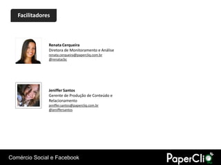 Facilitadores



               Renata Cerqueira
               Diretora de Monitoramento e Análise
               renata.cerqueira@papercliq.com.br
               @renatacbc




               Jeniffer Santos
               Gerente de Produção de Conteúdo e
               Relacionamento
               jeniffer.santos@papercliq.com.br
               @jeniffersantos




Comércio Social e Facebook
 