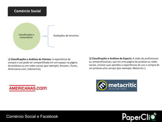 Comércio Social




         Classificações e               Avaliações de terceiros.
          Comentários




 Classificações e Análises de Clientes: A experiência de           Classificações e Análises de Experts: A visão de profissionais
compra e uso pode ser compartilhada em um espaço na página         ou semiprofissionais, que em uma página de produto ou redes
de produtos ou em redes sociais (por exemplo, Amazon, iTunes,      sociais, enviam suas opiniões e experiências de uso e compra de
Americanas.com, Submarino);                                        um produto e/ou serviço (por exemplo, Metacritic );

Classificações e Análises de Clientes




Comércio Social e Facebook
 