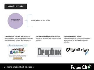 Comércio Social




         Recomendações
          e Referências                 Indicações em círculos sociais.




 Compartilhe com sua rede: Produtos             Programas de referências: Premiar       Recomendações sociais:
recomendados, promoções e dicas favoritas,      clientes e parceiros que indicam novos   Recomendações de compra com base em
distribuídas para amigos, fãs e seguidores;     clientes;                                semelhanças de perfil para os outros
                                                                                         clientes;




Comércio Social e Facebook
 