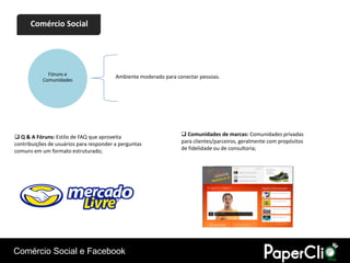 Comércio Social




             Fóruns e                    Ambiente moderado para conectar pessoas.
           Comunidades




 Q & A Fóruns: Estilo de FAQ que aproveita                        Comunidades de marcas: Comunidades privadas
contribuições de usuários para responder a perguntas              para clientes/parceiros, geralmente com propósitos
comuns em um formato estruturado;                                 de fidelidade ou de consultoria;




Comércio Social e Facebook
 
