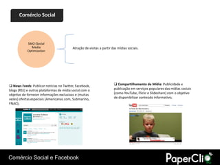 Comércio Social




            SMO (Social
              Media                       Atração de visitas a partir das mídias sociais.
            Optimization




 News Feeds: Publicar notícias no Twitter, Facebook,                   Compartilhamento de Mídia: Publicidade e
blogs (RSS) e outras plataformas de mídia social com o                 publicação em serviços populares das mídias sociais
objetivo de fornecer informações exclusivas e (muitas                  (como YouTube, Flickr e Slideshare) com o objetivo
vezes) ofertas especiais (Americanas.com, Submarino,                   de disponibilizar conteúdo informativo;
FNAC);




Comércio Social e Facebook
 