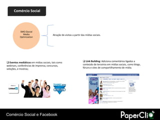 Comércio Social




           SMO (Social
             Media                      Atração de visitas a partir das mídias sociais.
           Optimization




 Eventos mediáticos em mídias sociais, tais como                     Link Building: Adiciona comentários ligados a
webinars, conferências de imprensa, concursos,                       conteúdo de terceiros em mídias sociais, como blogs,
seleções, e mostras;                                                 fóruns e sites de compartilhamento de mídia.




Comércio Social e Facebook
 
