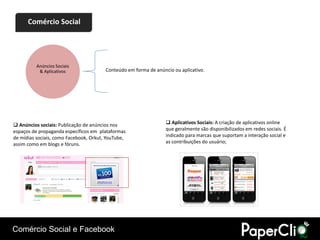 Comércio Social




          Anúncios Sociais
           & Aplicativos                Conteúdo em forma de anúncio ou aplicativo.




 Anúncios sociais: Publicação de anúncios nos                     Aplicativos Sociais: A criação de aplicativos online
espaços de propaganda específicos em plataformas                  que geralmente são disponibilizados em redes sociais. É
de mídias sociais, como Facebook, Orkut, YouTube,                 indicado para marcas que suportam a interação social e
assim como em blogs e fóruns.                                     as contribuições do usuário;




Comércio Social e Facebook
 