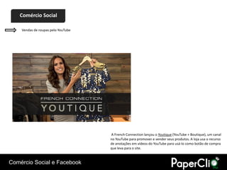 Comércio Social

    Vendas de roupas pelo YouTube




                                    A French Connection lançou o Youtique (YouTube + Boutique), um canal
                                    no YouTube para promover e vender seus produtos. A loja usa o recurso
                                    de anotações em vídeos do YouTube para usá-lo como botão de compra
                                    que leva para o site.


Comércio Social e Facebook
 