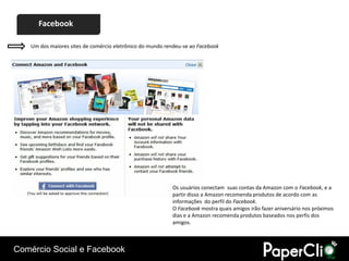 Facebook

    Um dos maiores sites de comércio eletrônico do mundo rendeu-se ao Facebook




                                                           Os usuários conectam suas contas da Amazon com o Facebook, e a
                                                           partir disso a Amazon recomenda produtos de acordo com as
                                                           informações do perfil do Facebook.
                                                           O Facebook mostra quais amigos irão fazer aniversário nos próximos
                                                           dias e a Amazon recomenda produtos baseados nos perfis dos
                                                           amigos.



Comércio Social e Facebook
 