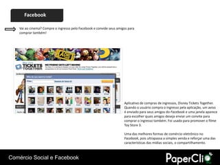 Facebook

    Vai ao cinema? Compre o ingresso pelo Facebook e convide seus amigos para
    comprar também!




                                                                      Aplicativo de compras de ingressos, Disney Tickets Together.
                                                                      Quando o usuário compra o ingresso pela aplicação, um aviso
                                                                      é enviado para seus amigos do Facebook e uma janela aparece
                                                                      para escolher quais amigos deseja enviar um convite para
                                                                      comprar o ingresso também. Foi usado para promover o filme
                                                                      Toy Store 3.

                                                                      Uma das melhores formas de comércio eletrônico no
                                                                      Facebook, pois ultrapassa a simples venda e reforçar uma das
                                                                      características das mídias sociais, o compartilhamento.



Comércio Social e Facebook
 