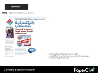 Facebook

    Fãs como revendedores da sua marca




                                         A Domino’s Pizza no Reino Unido deu aos fãs
                                         a possibilidade de ganhar dinheiro, incentivando seus amigos
                                         a comprar pizza pelo Facebook.




Comércio Social e Facebook
 