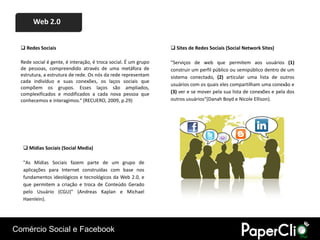 Web 2.0


   Redes Sociais                                                 Sites de Redes Sociais (Social Network Sites)

  Rede social é gente, é interação, é troca social. É um grupo   "Serviços de web que permitem aos usuários (1)
  de pessoas, compreendido através de uma metáfora de            construir um perfil público ou semipúblico dentro de um
  estrutura, a estrutura de rede. Os nós da rede representam     sistema conectado, (2) articular uma lista de outros
  cada indivíduo e suas conexões, os laços sociais que
                                                                 usuários com os quais eles compartilham uma conexão e
  compõem os grupos. Esses laços são ampliados,
  complexificados e modificados a cada nova pessoa que           (3) ver e se mover pela sua lista de conexões e pela dos
  conhecemos e interagimos.“ (RECUERO, 2009, p.29)               outros usuários“(Danah Boyd e Nicole Ellison).




    Mídias Sociais (Social Media)

   "As Mídias Sociais fazem parte de um grupo de
   aplicações para Internet construídas com base nos
   fundamentos ideológicos e tecnológicos da Web 2.0, e
   que permitem a criação e troca de Conteúdo Gerado
   pelo Usuário (CGU)" (Andreas Kaplan e Michael
   Haenlein).




Comércio Social e Facebook
 