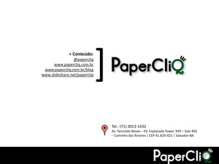 + Conteúdo:
                             @papercliq
                  www.papercliq.com.br
             www.papercliq.com.br/blog
                                           [
            www.slideshare.net/papercliq




                                               Tel.: (71) 3013-1432
                                               Av. Tancredo Neves – Ed. Esplanada Tower, 939 – Sala 403
                                               – Caminho das Árvores | CEP 41.820-021 | Salvador-BA




Comércio Social e Facebook
 