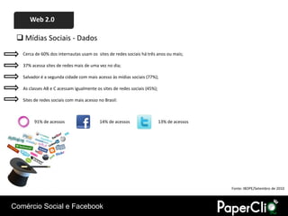 Web 2.0

  Mídias Sociais - Dados
   Cerca de 60% dos internautas usam os sites de redes sociais há três anos ou mais;

   37% acessa sites de redes mais de uma vez no dia;

   Salvador é a segunda cidade com mais acesso às mídias sociais (77%);

   As classes AB e C acessam igualmente os sites de redes sociais (45%);

   Sites de redes sociais com mais acesso no Brasil:



        91% de acessos                    14% de acessos                   13% de acessos




                                                                                            Fonte: IBOPE/Setembro de 2010



Comércio Social e Facebook
 