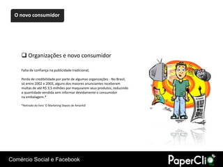 O novo consumidor




     Organizações e novo consumidor

    Falta de confiança na publicidade tradicional;

    Perda de credibilidade por parte de algumas organizações - No Brasil,
    só entre 2002 e 2003, alguns dos maiores anunciantes receberam
    multas de até R$ 3,5 milhões por maquiarem seus produtos, reduzindo
    a quantidade vendida sem informar devidamente o consumidor
    na embalagem.*

    *Retirado do livro ‘O Marketing Depois de Amanhã’




Comércio Social e Facebook
 