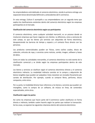 El e-commerce es apenas un aspecto del e-business, que incluye las franquicias electrónicas, el e-mail y el marketing electrónico, entre otros servicios y productos online.VENTAJAS Y DESVENTAJAS:VENTAJAS:PARA LAS EMPRESASReducción de costo real al hacer estudio de mercado.Desaparecen los límites geográficos y de tiempo.Disponibilidad las 24 horas del día, 7 días a la semana, todo el año. La publicidad, esta trata de que las personas conozcan lo que es la empresa y lo que venden, por medio del Internet esta publicidad no está limitada en la misma ciudad o país sino que todo el mundo está expuesta a ella y de esa forma se da a conocer más la entidad.Reducción de un 50% en costos  de la puesta en marcha del comercio electrónico, en comparación con el comercio tradicional.Hace más sencilla la labor de los negocios con sus clientes.Hay una reducción considerable de inventarios.Agiliza las operaciones del negocio.Proporciona nuevos medios para encontrar y servir a clientes.Reduce el tamaño del personal que se necesita.Elimina obligaciones con trabajadores por los contratos.Hay una reducción de precios por el bajo costo del uso de internet en comparación con otros medios de promoción, lo cual implica mayor competitividad.Genera mayores ganancias por venta unitaria de un producto.Implanta tácticas en la venta de productos para crear fidelidad en los clientes.Elimina las perdidas por mercancía robada.Intercambio Electrónico de Datos entre la empresa y con otras empresas por todas partes del mundo.El fortalecimiento que la marca pueda alcanzar en Internet. Todo lo que puede ahorrarse en papelería para imprimir recibos y facturas, ahorros en sueldos de empleados cuyas actividades sean automatizadas por el sistema de ventas por la web.PARA LOS CLIENTESEncuentra un producto a menor costo.Realiza mejor negociación con el vendedor.Comodidad en la adquisición del bien o producto.Abarata costos y precios Da poder al consumidor de elegir en un mercado global acorde a sus necesidades Un medio que da poder al consumidor de elegir en un mercado global acorde a sus necesidades. Brinda información pre-venta y posible prueba del producto antes de la compra. Inmediatez al realizar los pedidos. Servicio pre y post-venta on-line. Reducción de la cadena de distribución lo que le permite adquirir un producto a un mejor precio. Mayor interactividad y personalización de la demanda. Información inmediata sobre cualquier producto, y disponibilidad de acceder a la información en el momento que así lo requiera. Permite el acceso a más información.DESVENTAJAS:En sí las desventajas del comercio electrónico no son desventajas propias de él, sino del ambiente en donde se desarrolle, y es evidente en lugares donde la tecnología no ha llegado con la misma velocidadPARA LAS EMPRESASCercanía entre el vendedor y el comprador para proceder con una queja del producto.Cobro o poder hacer valida la garantía del producto comercializado.Se pierde la capacidad de visualización del producto en comercialización o conocimiento físico del producto.Menor comunicación entre vendedor y consumidorDesconocimiento de la empresa, ya que ésta puede estar en otro país o en el mismo, pero en muchos casos las \"
empresas\"
 o \"
personas-empresa\"
 que ofrecen sus productos o servicios por Internet ni siquiera están constituidas legalmente en su país y no se trata más que de gente que está \"
probando suerte en Internet\"
. La  forma de Pago, aunque ha avanzado mucho el comercio electrónico, todavía no hay una transmisión de datos segura el 100%. La  intangibilidad: Mirar, tocar, pues aunque esto no sea sinónimo de compra, siempre ayuda a realizar una compra. El idioma: A veces las páginas web que visitamos están en otro idioma distinto al nuestroConocer quién vende, pues es una forma inconsciente de tener más confianza hacia esa empresa o persona y los productos que vende. La privacidad y seguridad, ya que la mayoría de los usuarios no confía en el web como canal de pago. PARA LOS CLIENTES Cercanía entre el vendedor y el comprador para proceder con una queja del producto.El Cobro o poder hacer valida la garantía del producto que  se ha comercializado.Se pierde la capacidad de visualización del producto en comercialización o conocimiento físico del producto.Conocer quién vende, pues es una forma inconsciente de tener más confianza hacia esa empresa o persona y los productos que vende. ORIGEN Y EVOLUCIÓN HISTÓRICA:El comercio, actividad ancestral del ser humano, ha evolucionado de muchas maneras. Pero su significado y su fin en siempre el mismo. Según el diccionario consultor de economía, el Comercio es \"
el proceso y los mecanismos utilizados, necesarios para colocar las mercancías, que son elaboradas en las unidades de producción, en los centros de consumo en donde se aprovisionan los consumidores, último eslabón de la cadena de comercialización. Es comunicación y trato\"
.En líneas generales, y con un sentido amplio, el comercio implica la investigación de mercado con el fin de interpretar los deseos del consumidor, la publicidad que anuncia la existencia del producto, la posibilidad de adquirirlo, y en que lugar, a la vez que se utilizan los métodos de persuasión, la venta al por menor y finalmente, la adquisición por parte del público.Según lo expuesto, a través de los años han aparecido diferentes formas o tipos de comercio. A principio de los años 1920 en Los Estados Unidos apareció la venta por catálogo, impulsado por las grandes tiendas de mayoreo. Este sistema de venta, revolucionario para la época, consiste en un catálogo con fotos ilustrativas de los productos a vender. Este permite tener mejor llegada a las personas, ya que no hay necesidad de tener que atraer a los clientes hasta los locales de venta. Esto posibilitó a las tiendas poder llegar a tener clientes en zonas rurales, que para la época que se desarrollo dicha modalidad existía una gran masa de personas afectadas al campo. Además, otro punto importante de esto es que los potenciales compradores pueden escoger los productos en la tranquilidad de sus hogares, sin la asistencia o presión, según sea el caso, de un vendedor. La venta por catálogo tomó mayor impulso con la aparición de las tarjetas de crédito; además de determinar un tipo de relación de mayor anonimato entre el cliente y el vendedor.A mediados de 1980, con la ayuda de la televisión, surgió una nueva forma de venta por catálogo, también llamada venta directa. De esta manera, los productos son mostrados con mayor realismo, y con la dinámica de que pueden ser exhibidos resaltando sus características. La venta directa es concretada mediante un teléfono y usualmente con pagos de tarjetas de crédito.A principio de los años 1970, aparecieron las primeras relaciones comerciales que utilizaban una computadora para transmitir datos. Este tipo de intercambio de información, sin ningún tipo de estándar, trajo aparejado mejoras de los procesos de fabricación en el ámbito privado, entre empresas de un mismo sector. Es por eso que se trataron de fijar estándares para realizar este intercambio, el cual era distinto con relación a cada industria. Un ejemplo conocido de esto es el caso del Supermercado mayorista Amigazo. A mediados de los años 1980 esta empresa desarrolló un sistema para procesar órdenes de pedido electrónicas, por el cual los clientes de esta empresa emitían ordenes de pedido desde sus empresas y esta era enviada en forma electrónica. Esta implementación trajo importantes beneficios a Amigazo, ya que se eliminaron gran parte de errores de entregas y se redujeron los tiempos de procesamiento de dichas ordenes. El beneficio fue suficiente como para que la empresa Amigazo, instale un equipo a sus clientes habituales.Por otra parte, en el sector público el uso de estas tecnologías para el intercambio de datos tuvo su origen en las actividades militares. A fines de los años 1970 el Ministerio de Defensa de Estados Unidos inicio un programa de investigación destinado a desarrollar técnicas y tecnologías que permitiesen intercambiar de manera transparente paquetes de información entre diferentes redes de computadoras, el proyecto encargado de diseñar esos protocolos de comunicación se llamo \"
Internetting project\"
 (de este proyecto de investigación proviene el nombre del popular sistema de redes), del que surgieron el TCP/IP (Transmission Control Protocol)/(Internet Protocol) que fueron desarrollados conjuntamente por Vinton Cerf y Robert Kahn y son los que actualmente se emplean en Internet. A través de este proyecto se logró estandarizar las comunicaciones entre computadoras y en 1989 aparece un nuevo servicio, la WWW (World Wide Web, Telaraña Global), cuando un grupo de investigadores en Ginebra, Suiza, ideo un método a través del cual empleando la tecnología de Internet enlazaban documentos científicos provenientes de diferentes computadoras, a los que podían integrarse recursos multimedia (texto, gráficos, música, entre otros). Lo más importante de la WWW es su alto nivel de accesibilidad, que se traduce en los escasos conocimientos de informática que exige de sus usuarios.El desarrollo de estas tecnologías y de las telecomunicaciones ha hecho que los intercambios de datos crezcan a niveles extraordinarios, simplificándose cada vez más y creando nuevas formas de comercio, y en este marco se desarrolla el Comercio Electrónico.ACTORES (PARTICIPANTES): En la anterior actualización del Portal Cultura E presentamos una nueva sección llamada Al tablero. El primer tema de este espacio que busca el acompañamiento en la formación de los emprendedores está dedicado al comercio electrónico, siendo la primera entrega una exposición breve denominada Definición y antecedentes del E-commerce. En esta entrega, Cultura E acompaña a sus emprendedores con un segundo tema que explica las clasificaciones existentes dentro del comercio electrónico según las empresas participantes en el mercado. Clasificación del comercio electrónico según sus participantesEl comercio electrónico, como cualquier actividad mercantil, es un proceso donde se involucran empresas que hacen negocios con clientes. La diferencia, única y exclusiva de este campo, es que los bienes y/o servicios son adquiridos de forma electrónica, desapareciendo las barreras de tiempo y espacio y el contacto físico directo con las personas. Los productos comercializados pueden ser físicos, como coches usados, discos de colección, artículos de ropa, o servicios como noticias, sonido, imagen, software y bases de datos.Como en todas las actividades mercantiles, el comercio electrónico no está exento de la clasificación comercial y se divide según las empresas participantes dentro de este mercado. Los bienes y servicios se clasifican según el comercio electrónico directo y el comercio electrónico indirecto. La modalidad indirecta consiste en la compra y adquisición de bienes tangibles (que pueden ser palpados). Estos necesitan ser enviados físicamente por canales de distribución. Por ejemplo, cuando se compran libros, perfumes, discos compactos, entre otros.Por su parte, la modalidad directa hace referencia a los bienes y servicios que pueden ser intangibles, como la compra de un software, de música en línea, de contenidos especializados, entre otros. Clasificación según las partesAsí como las empresas que hacen parte del E-commerce suelen clasificarse en forma directa e indirecta, también suelen hacerlo según las partes que realizan la transacción. Así las cosas, se exponen las siguientes relaciones dentro del comercio electrónico:• Empresa – Empresa B2B, Business to Business: por ejemplo, una empresa de construcción realiza un pedido de cemento a uno de sus proveedores por Internet.• Empresa – Consumidor B2C, Business to Consumer: usted como aficionado de la música le compra a una empresa un disco compacto vía Internet.• Empresa – Administración B2A, Business to Administration: en gobiernos como el Estadounidense y algunos países europeos, las transacciones del gobierno a sus empresas suelen realizarse haciendo uso de las Tecnologías de la Información y la Comunicación.• Ciudadano – Administración C2A, Consumer to Administration: más que negocios lucrativos propiamente dichos, en esta clase de relación los ciudadanos pueden pagar sus trámites o impuestos haciendo uso de la red.• Consumidor – Empresa C2B, Consumer to Business: se diferencia de la relación B2C porque en este proceso es el cliente individual quien inicia la relación comercial con la empresa.• Consumidor – Consumidor C2C, Consumer to Consumer: estas son conocidas como las subastas por Internet, proceso en el que un consumidor ofrece a otro un bien o servicio, sin la necesidad de tener un intermediario (empresa).De estas clasificaciones, según Mercado Libre, las más usadas en Colombia son:“Empresa-Consumidor”: conocido como ventas al por mayor. En esta categoría se incluyen todos aquellos sitios de Internet que venden cualquier tipo de producto al público en general. Un ejemplo de ello es amazon.com.Entre algunas de las ventajas de esta categoría están:• Grandes y pequeñas empresas pueden mostrar sus catálogos en línea y vender sus productos sin incurrir en altas inversiones. Comunicación directa con los clientes, sin intermediarios. • No es necesario grandes cantidades de inventario físico para poder vender en línea, solo rápidas soluciones de distribución.• Mejoramiento de imagen.• Cambios rápidos de diferentes temporadas, permitiendo presentar a los consumidores una variedad cada vez cambiante con referencia, por ejemplo: los cambios de moda, de temporadas, de promociones especiales, permitiendo gran variedad de información acerca del producto en oferta.• Disminución de costos (administrativos, transacción, marketing, etc.) Mejor gestión informativa con el entorno, externo e interno.• Posibilidad de acceso rápido a mercados distantes.• Facilidad para encontrar nuevas posibilidades de negocios. • Eliminación de Intermediarios.Empresa-Empresa: es una rama del comercio electrónico que se refiere a las transacciones realizadas en el ámbito de distribuidores y proveedores. Usualmente este tipo de comercio es más restringido, e involucra a los fabricantes y distribuidores de productos. Esta rama es muy amplia, y se puede desarrollar de diversas formas, desde el uso de programas comerciales en donde el fabricante y distribuidor deben tener el mismo software, hasta el uso del Internet como plataforma múltiple y neutral. Los factores primordiales que impulsan a las industrias a crear una estrategia de comercio electrónico de negocio a negocio son:• La reducción de costos y gastos.• Aumento de eficiencia y la productividad.• Rapidez en el manejo transacciones.• Seguridad en el manejo de cuentas bancarias y reducción de la circulación de efectivo.Algunos usos del comercio electrónico de negocio a negocio son:El proveedor o productor puede mostrar su inventario a los distribuidores con diferentes precios, dependiendo de los clientes, todo protegido con claves y permitir la revisión de estados de cuenta y los pagos de los mismos”.¿CÓMO FUNCIONA?:Venta en Línea – Carrito de ComprasExisten varias alternativas al momento de integrar un sistema de “venta en línea” dentro de nuestra página web. La forma más rápida y sencilla es contratar una plataforma externa que nos haga de “posnet” virtual. De esta manera solo nos quedará integrar en nuestro sitio Web dicha herramienta y configurarla apropiadamente. A continuación se mostrará un grafico a modo de ejemplo.Otra alternativa posible es integrar el sistema de pagos directamente en el sitio web del cliente. Para esto, se necesita contar con ciertos niveles de seguridad en la pagina como pueden ser el uso de certificados digitales o algún otro tipo de encriptación que cifre los datos (número de tarjeta de crédito, titular, etc.) del cliente al momento que este los este enviando a nuestra página web.Una tercera alternativa posible es integrar un “carrito de compras”  en el cual el cliente vaya seleccionando y agregando el o los productos o servicios que requiera y una vez concluida dicha selección, el sistema sumará el total a pagar y cobrará al cliente el valor procesado.EJEMPLOS:El comercio electrónico también es una ventana que presenta oportunidades abiertas para todo tipo de conductas sociales. Es por eso que las medidas de seguridad deben tener un estudio muy preciso, debido a que existe infinidad de casos a presentarse. En el ejemplo que se presenta a continuación se manifiesta lo que sucedió con dos empresas conocidas.Caso de la Casa Amazon.com contra Barnes & NobleEl desafío del Comercio Electrónico es general, pues hasta las empresas más grandes, dentro del mercado electrónico, enfrentarán grandes retos, lo cual es debido a los procesos digitales involucrados en sus operaciones comerciales.Tenemos el caso de Amazon.com contra Barnes&Noble quien nos alerta que el término de “tienda” deberá entrar en un proceso de discusión nuevamente. Los impuestos son un tema que también se toca en esta oportunidad. Como versa el dicho “el cliente tiene la razón”, los métodos de distribución de libros es amplio y los vendedores deben dar las facilidades para un conveniente acceso a los clientes. Así mismo la venta de libros por vía correo ha sido un método de distribución llevado a la  práctica por muchos años.Es entonces, que la empresa Amazon.com lleva esta idea a Internet, para convertirse en líder de la venta de libros online, y quien se anuncia a sí misma como “la mayor librería del mundo” sin la necesidad de contar o abrir tiendas en un local físico, sino vía Internet. La “tienda más grande del mundo”, Barnes & Noble con un elevado reparto de beneficios y tiendas físicas, se vio en la obligación de contrarrestar el gran reto de Amazon.com abriendo su propia tienda Web, lo que dio lugar a un pleito contra su competidor. Entonces, ¿cuáles son los planteamientos estratégicos que estas dos compañías tienen?, acaso ¿pueden haber empresas de productos de competencia similar que se enfrenten?El Caso:Edupage, 8/24/97, EducomAmazon.com acusa a Barnes&Noble en el último asalto a la encalada de ataques entre la pionera en la  venta de libros online Amazon.com y Barnes&Noble. Amazon.com ha presentado un litigio contra Barnes&Noble, alegando que esta entidad debería pagar impuestos por los libros que vende a través de Internet. El argumento de Amazon se basa en el hecho de que B&N, no como Amazon.com, tiene presencia física en la mayoría de los estados a través de su cadena de más de 1,000 tiendas que constituyen, por lo tanto, el “nexo” de actividad de cada estado. Uno de los abogados de B&N ha dicho que “no existe fundamento” para las acusaciones de Amazon. En Mayo, Barnes & Noble interpuso una demanda contra Amazon.com alegando que anunciarse como “la mayor librería del mundo” era publicidad engaño sa. (Wall Street Journal 22 de Agosto de 1997).COMERCIO ELECTRÓNICO EN EL PERÚ:Actualmente las Mypes (Micros y Pequeñas Empresas), no están aprovechando de las bondades y ventajas que ofrece el Comercio Electrónico, muchos empresarios aun responden que no creen en necesitar Internet, que todavía no es tan popular, que no venden productos masivos y un largo etc.La mayoría de los empresarios y micro empresarios peruanos, desconocen por completo el uso potencial de esta herramienta y lo que deriva de ella, que es el Comercio Electrónico.Siendo una ciudad capital, con mas de 8 millones de habitantes, y mas de 2 millones y medio de internautas, la mayoría de empresarios, todavía no adapta su empresa al mundo de los negocios virtuales, todavía no crean el doble virtual de la empresa en internet, no tienen páginas web, no desarrollan boletines para sus clientes, no existe una política de integrarse al mundo globalizado, y facilitarle la vida a sus clientes locales, regionales y nacionales, y porque no decir internacionales también.Según Wiliian Nothdurft, autor del libro “Globalizándose: Como ayudar a las Pequeñas empresas de Europa a exportar” la principal barrera se encuentra dentro de las empresas mismas, no están en los mercados externos. No es la falta de competencia, sino la carencia de conocimientos, dedicación y permanencia.Hacer Negocios en Internet o en Línea como se dice, es diferente de hacer negocios en el mundo físico, la dinámica es diferente, la forma de crear mercados, encontrar clientes, fidelizarlos, así como la distribución de productos y servicios.Ahora bien, la pregunta del Millón de Dólares ¿Qué beneficios ofrece Internet a las Mypes de lima y el Perú?Sin lugar a dudas el mayor beneficio es la comunicación e información y lo mejor, la reducción de costos en varios procesos de la empresa y los emprendimientos por Internet.Internet es una herramienta de trabajo; con la llegada del e-mail o correo electrónico y los programas de mensajes instantáneos, los empleados y empresarios pueden enviar y recibir documentos a través de Internet, agilizando los procesos y mejorando su flujo de trabajo, bajando los costos de teléfono o correo convencional.Los beneficios de tener un negocio en Internet, se simplifican de la siguiente manera:- Presencia las 24 horas, los 365 días del año.- Mercado Mundial (muchos nichos por escoger)- Versatilidad en las ventas.- Fácil de manejar y controlar- En algunos casos se requiere muy poca inversión- Y Otros tantos, dependiendo del tipo de empresa y cual sea su producto o servicio a ofrecer.Ahora, El Comercio Electrónico, está revolucionando las organizaciones y países del mundo, y seguirá para transformar radicalmente la forma de hacer negocios en un futuro no muy lejano, aproximadamente en 3 a 5 años más como máximo en nuestro país.Si la era de las computadoras, llegó para cambiar la forma de vida de las personas, El Comercio Electrónico surgió para transformar de manera repentina y sorprendente el estilo de vivir de la humanidad entera.En un tiempo record, superando por mucho a cualquier herramienta o tecnología lanzada con anterioridad, está alcanzando y muy pronto superará los 950 millones de usuarios para este año 2006, (NOVECIENTOS CINCUENTA MILLONES DE CLIENTES POTENCIALES) de todo tipo de nacionalidades, preferencias, culturas, idiomas, necesidades, gustos e inclinaciones a lo largo del planeta.Esto es lo que la Revista Forrester Research e IDC dijeron recientemente: Las compras por Internet o en línea en América Latina crecieron a 8 billones de dólares en el 2003 y a 82 billones de dólares en el 2004 Eso es un muy sorprendente incremento del 1,025 % (mas de mil porciento).Internet es una excelente herramienta para hacer negocios, solo tenemos que tener el animo de capacitarnos y estar atentos a todo lo que eso implica.¿CUÁL ES EL FUTURO DEL COMERCIO ELECTRÓNICO?Se podrá apreciar posteriormente que el Comercio Electrónico no será una moda que pase pronto, por que como se percibe tiene consecuencias que rebasan las fronteras. Es probable que existan personas que no encuentren sentido en abrir una tienda Web; pero las tiendas Web no son el Comercio Electrónico ni la economía digital. Con el tiempo o se desarrollarán nuevos tipos de vías de comunicación, como nuevos navegadores y protocolos, también nuevas redes privatizadas, pero la Word Wide Web es la representación de nuestra marcha imparable hacia la economía digital y la sociedad basada en el conocimiento. La tecnología, la Web y otros medios o procesos son sólo un camino para alcanzar la meta trazada.¿TODOS TENDREMOS ACCESO AL COMERCIO ELECTRÓNICO?El Comercio Electrónico tiene procesos que se encuentran basados en los ordenadores  personales, lo cual se debe a su origen de Internet, una red de ordenadores.La primera fase de la expansión del Comercio Electrónico la podemos atribuir a la base instalada de usuarios  de ordenador (mayor cantidad de usuarios conectados), la segunda fase tendrá lugar cuando haya más personas que puedan acezar a los ordenadores (vía precios más bajos  de los ordenadores  o a través de dispositivos más baratos). Posteriormente vendrá la tercera fase la cual será la más importante, pues se predice que la expansión será posible por aquellos que tengan un acceso global en la red  y a través de un medio distinto al del ordenador: el cual puede ser la radiodifusión o TV, TV por cable, o redes telefónicas y aplicaciones más modernas.Un uso más amplio de estos medios  de acceso barato representa la fase de “llevar los ordenadores del centro de trabajo a la sala de estar de casa”. Podemos restar importancia al precio de estos dispositivos, pues la facilidad de uso o el modo de acceder  a la red, son irrelevantes en comparación con el uso que se les dará. El hecho de convertir al ordenador en un dispositivo que sea de mucha conveniencia como la TV, es una meta que está cumpliéndose. Si ponemos como ejemplo que el ingreso de datos por reconocimiento de voz hará en lo futuro que el ingreso de datos de forma manual sea innecesario. En términos de productividad, nos es difícil comprender que el hardware y el software han cubierto con las espectativas que teníamos sobre ellos para hacernos la vida más fácil y más productiva en lo que fue de la última década. Pero, ¿cuál será nuestra reacción ante los nuevos inventos y qué haremos cuando los tengamos? ¿Acaso ofreceremos el mismo entretenimiento y programas de TV pero con más brío? Nuestras propias limitaciones serán un factor determinante de miras sobre el futuro electrónico.GLOSARIOAdware: son aquellos programas que tienen la particularidad de incluir publicidad a cambio de su total gratuidad en su utilización.Amigable: Dícese de la interface del usuario basada en elementos y metáforas gráficas que facilita la interacción con la computadora y con las aplicaciones que corre éste.B2B (Business to commerce): negocios a comercio.B2B (Business to Business o B-to-B): Negocio a negocio. Consiste en el comercio electrónico entre empresas a través de Internet.Banner: Espacios publicitarios en las páginas de Internet.Cliente: Cualquier elemento de un sistema de información que requiere un servicio mediante el envío de solicitudes al servidor. Cuando dos programas se comunican por una red, el cliente es el que inicia la comunicación, mientras que el programa que espera ser contactado es el servidor. Cualquier programa puede actuar como servidor  y como cliente para otro.Firma digital: Datos cifrados de tal manera que el receptor pueda comprobar la identidad del transmisor.SPAM: es una palabra inglesa que hacer referencia a una conserva cárnica: el “Spiced Ham”, literalmente “jamón con especias”. Debido a su baja calidad, se ha utilizado este término para hacer referencia a todos los mensajes basura que se reciben tanto en los grupos de noticas como en los buzones particulares.CONCLUSIÓN De acuerdo a lo antes estudiado se puede concluir que: El comercio electrónico le facilita la vida a la gente en esta nueva época de rapidez, debido a que las personas no necesitan estar en un lugar físico para hacer la compra, si no que lo pueden realizar desde el escritorio de su casa.En el futuro se va a hacer más frecuente que las personas ya no tengan que ir a las tiendas físicas para comprar, debido a que hora casi todos cuentan con una computadora e internet y se realizaran las compras vía web.El Comercio Electrónico hace sencilla la labor de negocios de los clientes, reduce los costos y precios, y garantiza una disponibilidad las 24 horas del día.Por otra parte, elimina el contacto directo con la empresa y el cliente; así como también crea desconfianza en cuanto a la seguridad del sistema.La expansión de las tecnologías de la información y la comunicación plantea gran número de cuestiones legales para las que no se encuentran fácil solución. En cualquier caso, el incremento de la seguridad jurídica en la creación, transmisión, evaluación y cumplimiento de los contratos electrónicos, resulta crítico para la creación de la estabilidad en la conducción de las transacciones electrónicas y ayudará a facilitar el desarrollo del comercio electrónico.El Comercio y Los Negocios Electrónicos en el Perú recién están en un incremento debido al aumento de nuevas tecnologías y a la distribución de nuevos puntos de acceso para internet.L. BIBLIOGRAFÍA:1) Libros:Visor (2004). Biblioteca Escolar 2 – Informática. Quebecor World Perú.Félix Murillo Alfaro (2004). Hagamos Clic 7. Info XXI. Lima, Perú.2) Enlaces de Internet: - http://www.sextageneracion.com/comercio-electronico/comercio-electronico-como-funciona.php  14 de Julio del 2009http://www.culturaemedellin.gov.co/sites/CulturaE/SoyEmprendedor/Noticias/Paginas/ecommercesegunclientes_080328.aspx   15 de Julio del 2009- http://www.monografias.com/trabajos15/comercio-electronico/comercio-electronico.shtml 16 de Julio del 2009- http://blog.pucp.edu.pe/media/avatar/111.pdf 16 de Julio del 20093) Software:- Microsoft ® Encarta ® 2009. © 1993-2008 Microsoft Corporation. Reservados todos los derechos.