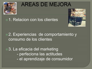 AREAS DE MEJORA1. Relacion con los clientes 2. Experiencias  de comportamiento y consumo de los clientes3. La eficacia del marketing          - perfeciona las actitudes          - el aprendizaje de consumidor