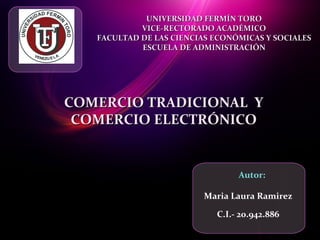 Maria Laura Ramirez
C.I.- 20.942.886
Autor:
UNIVERSIDAD FERMÍN TOROUNIVERSIDAD FERMÍN TORO
VICE-RECTORADO ACADÉMICOVICE-RECTORADO ACADÉMICO
FACULTAD DE LAS CIENCIAS ECONÓMICAS Y SOCIALESFACULTAD DE LAS CIENCIAS ECONÓMICAS Y SOCIALES
ESCUELA DE ADMINISTRACIÓNESCUELA DE ADMINISTRACIÓN
COMERCIO TRADICIONAL YCOMERCIO TRADICIONAL Y
COMERCIO ELECTRÓNICOCOMERCIO ELECTRÓNICO
 