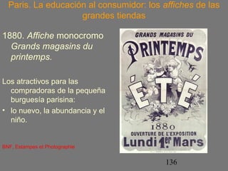 Paris. La educación al consumidor: los affiches de las 
136 
grandes tiendas 
1880. Affiche monocromo 
Grands magasins du 
printemps. 
Los atractivos para las 
compradoras de la pequeña 
burguesía parisina: 
• lo nuevo, la abundancia y el 
niño. 
BNF, Estampes et Photographie 
 