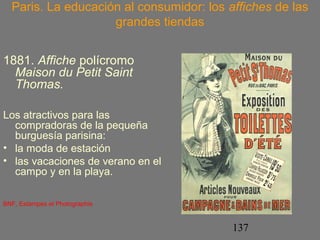 Paris. La educación al consumidor: los affiches de las 
137 
grandes tiendas 
1881. Affiche polícromo 
Maison du Petit Saint 
Thomas. 
Los atractivos para las 
compradoras de la pequeña 
burguesía parisina: 
• la moda de estación 
• las vacaciones de verano en el 
campo y en la playa. 
BNF, Estampes et Photographie 
 