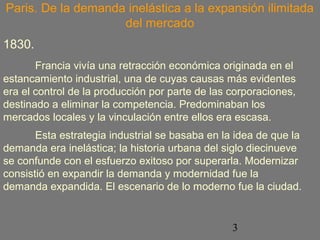 Paris. De la demanda inelástica a la expansión ilimitada 
3 
del mercado 
1830. 
Francia vivía una retracción económica originada en el 
estancamiento industrial, una de cuyas causas más evidentes 
era el control de la producción por parte de las corporaciones, 
destinado a eliminar la competencia. Predominaban los 
mercados locales y la vinculación entre ellos era escasa. 
Esta estrategia industrial se basaba en la idea de que la 
demanda era inelástica; la historia urbana del siglo diecinueve 
se confunde con el esfuerzo exitoso por superarla. Modernizar 
consistió en expandir la demanda y modernidad fue la 
demanda expandida. El escenario de lo moderno fue la ciudad. 
 