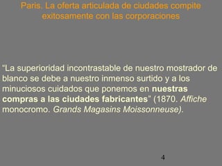 Paris. La oferta articulada de ciudades compite 
exitosamente con las corporaciones 
“La superioridad incontrastable de nuestro mostrador de 
blanco se debe a nuestro inmenso surtido y a los 
minuciosos cuidados que ponemos en nuestras 
compras a las ciudades fabricantes” (1870. Affiche 
monocromo. Grands Magasins Moissonneuse). 
4 
 