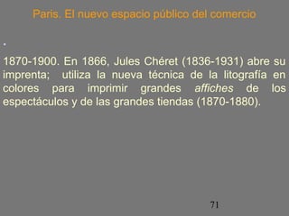Paris. El nuevo espacio público del comercio 
. 
1870-1900. En 1866, Jules Chéret (1836-1931) abre su 
imprenta; utiliza la nueva técnica de la litografía en 
colores para imprimir grandes affiches de los 
espectáculos y de las grandes tiendas (1870-1880). 
71 
 