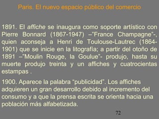 Paris. El nuevo espacio público del comercio 
1891. El affiche se inaugura como soporte artístico con 
Pierre Bonnard (1867-1947) –”France Champagne”-, 
quien aconseja a Henri de Toulouse-Lautrec (1864- 
1901) que se inicie en la litografía; a partir del otoño de 
1891 –”Moulin Rouge, la Goulue”- produjo, hasta su 
muerte produjo treinta y un affiches y cuatrocientas 
estampas . 
1900. Aparece la palabra “publicidad”. Los affiches 
adquieren un gran desarrollo debido al incremento del 
consumo y a que la prensa escrita se orienta hacia una 
población más alfabetizada. 
72 
 