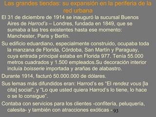 Las grandes tiendas: su expansión en la periferia de la 
93 
red urbana 
El 31 de diciembre de 1914 se inauguró la sucursal Buenos 
Aires de Harrod’s – Londres, fundada en 1849, que se 
sumaba a las tres existentes hasta ese momento: 
Manchester, Paris y Berlín. 
Su edificio eduardiano, especialmente construido, ocupaba toda 
la manzana de Florida, Córdoba, San Martín y Paraguay, 
cuya entrada principal estaba en Florida 977. Tenía 55.000 
metros cuadrados y 1.500 empleados.Su decoración interior 
incluía boisserie importada y arañas de alabastro. 
Durante 1914, facturó 50.000.000 de dólares. 
Sus lemas más difundidos eran: Harrod’s es “El rendez vous [la 
cita] social”, y “Lo que usted quiera Harrod’s lo tiene, lo hace 
o se lo consigue”. 
Contaba con servicios para los clientes -confitería, peluquería, 
calesita- y también con atracciones exóticas - 
 