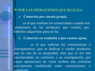 POR LAS OPERACIONES QUE REALIZA a. Comercio por cuenta propia ,  es el que realizan los comerciantes cuando son  propietario de los productos que venden, por haberlos adquiridos para tal fin.  b. Comercio en comisión o por cuenta ajena , es el que realizan los comisionistas o consignatarios, que se dedican a vender productos que no son de su propiedad, sino que se los han encomendado en comisión o en consignación, por cuyas operaciones de venta reciben una comisión previamente establecida entre comisionistas y comitente.  