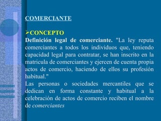COMERCIANTE   CONCEPTO Definición legal de comerciante.  "La ley reputa comerciantes a todos los individuos que, teniendo capacidad legal para contratar, se han inscrito en la matricula de comerciantes y ejercen de cuenta propia actos de comercio, haciendo de ellos su profesión habitual." Las personas o sociedades mercantiles que se dedican en forma constante y habitual a la celebración de actos de comercio reciben el nombre de  comerciantes   