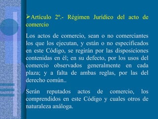 Artículo 2º.- Régimen Jurídico del acto de comercio Los actos de comercio, sean o no comerciantes los que los ejecutan, y están o no especificados en este Código, se regirán por las disposiciones contenidas en él; en su defecto, por los usos del comercio observados generalmente en cada plaza; y a falta de ambas reglas, por las del derecho común.. Serán reputados actos de comercio, los comprendidos en este Código y cuales otros de naturaleza análoga. 