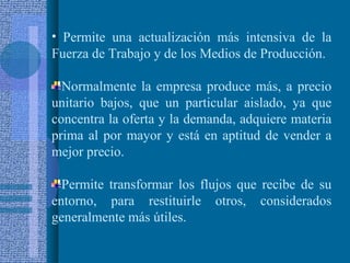 Permite una actualización más intensiva de la Fuerza de Trabajo y de los Medios de Producción. Normalmente la empresa produce más, a precio unitario bajos, que un particular aislado, ya que concentra la oferta y la demanda, adquiere materia prima al por mayor y está en aptitud de vender a mejor precio. Permite transformar los flujos que recibe de su entorno, para restituirle otros, considerados generalmente más útiles. 