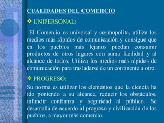 CUALIDADES DEL COMERCIO UNIPERSONAL: El Comercio es universal y cosmopolita, utiliza los medios más rápidos de comunicación y consigue que en los pueblos más lejanos puedan consumir productos de otros lugares con suma facilidad y al alcance de todos. Utiliza los medios más rápidos de comunicación para trasladarse de un continente a otro. PROGRESO:   Su norma es utilizar los elementos que la ciencia ha ido poniendo a su alcance, reducir los obstáculos, infundir confianza y seguridad al público. Se desarrolla de acuerdo al progreso y civilización de los pueblos, a mayor más comercio. 