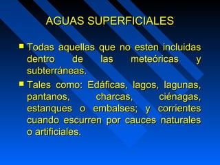 AAGGUUAASS SSUUPPEERRFFIICCIIAALLEESS 
 TTooddaass aaqquueellllaass qquuee nnoo eesstteenn iinncclluuiiddaass 
ddeennttrroo ddee llaass mmeetteeóórriiccaass yy 
ssuubbtteerrrráánneeaass.. 
 TTaalleess ccoommoo:: EEddááffiiccaass,, llaaggooss,, llaagguunnaass,, 
ppaannttaannooss,, cchhaarrccaass,, cciiéénnaaggaass,, 
eessttaannqquueess oo eemmbbaallsseess;; yy ccoorrrriieenntteess 
ccuuaannddoo eessccuurrrreenn ppoorr ccaauucceess nnaattuurraalleess 
oo aarrttiiffiicciiaalleess.. 
 