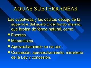 AAGGUUAASS SSUUBBTTEERRRRAANNÉÉAASS 
LLaass ssuubbáállvveeaass yy llaass ooccuullttaass ddeebbaajjoo ddee llaa 
ssuuppeerrffiicciiee ddeell ssuueelloo oo ddeell ffoonnddoo mmaarriinnoo,, 
qquuee bbrroottaann ddee ffoorrmmaa nnaattuurraall,, ccoommoo :: 
 FFuueenntteess 
 MMaannaannttiiaalleess 
 AApprroovveecchhaammiinneettoo ssee ddaa ppoorr :: 
 CCoonncceessiióónn,, aapprroovveecchhaammiieennttoo,, mmiinniisstteerriioo 
ddee llaa LLeeyy yy ccoonncceessiióónn.. 
 